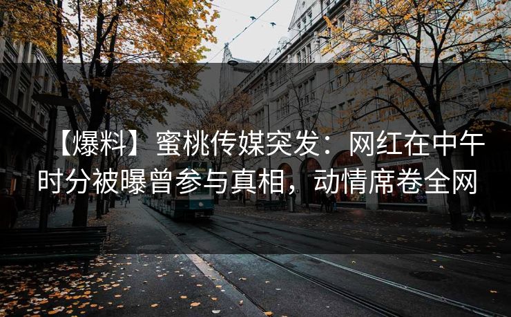 【爆料】蜜桃传媒突发：网红在中午时分被曝曾参与真相，动情席卷全网