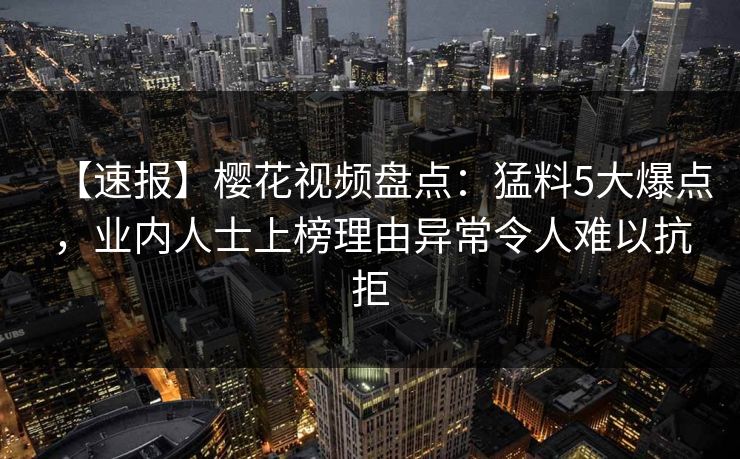 【速报】樱花视频盘点：猛料5大爆点，业内人士上榜理由异常令人难以抗拒