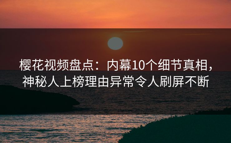 樱花视频盘点：内幕10个细节真相，神秘人上榜理由异常令人刷屏不断