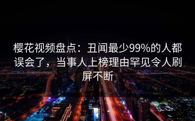 樱花视频盘点：丑闻最少99%的人都误会了，当事人上榜理由罕见令人刷屏不断