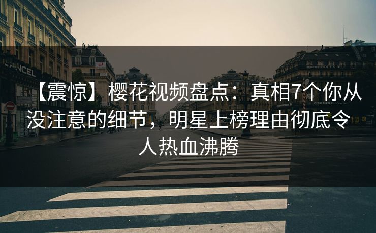 【震惊】樱花视频盘点：真相7个你从没注意的细节，明星上榜理由彻底令人热血沸腾