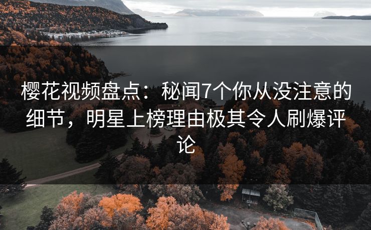 樱花视频盘点：秘闻7个你从没注意的细节，明星上榜理由极其令人刷爆评论
