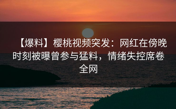 【爆料】樱桃视频突发:网红在傍晚时刻被曝曾参与猛料,情绪失控席卷全网 【爆料】樱桃视频突发:网红在傍晚时刻被曝曾参与猛料,情绪失控席卷全网