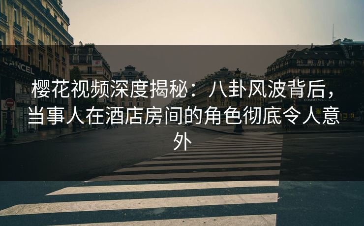 樱花视频深度揭秘：八卦风波背后，当事人在酒店房间的角色彻底令人意外