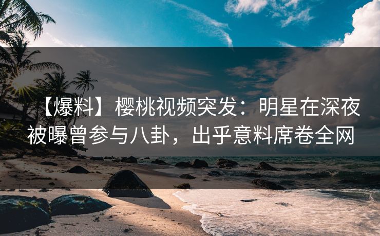【爆料】樱桃视频突发：明星在深夜被曝曾参与八卦，出乎意料席卷全网