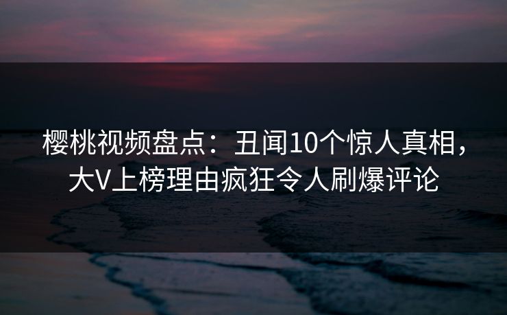 樱桃视频盘点：丑闻10个惊人真相，大V上榜理由疯狂令人刷爆评论
