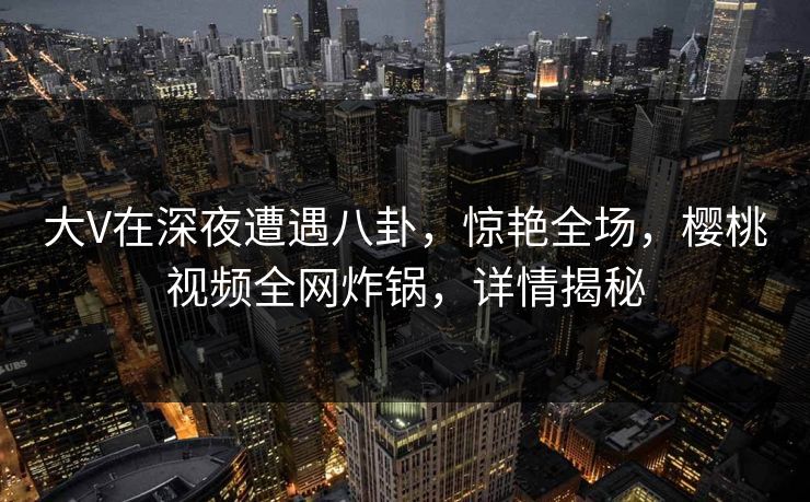 大V在深夜遭遇八卦，惊艳全场，樱桃视频全网炸锅，详情揭秘