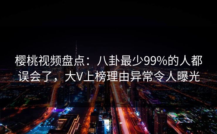 樱桃视频盘点:八卦最少99%的人都误会了,大V上榜理由异常令人曝光 樱桃视频盘点:八卦最少99%的人都误会了,大V上榜理由异常令人曝光