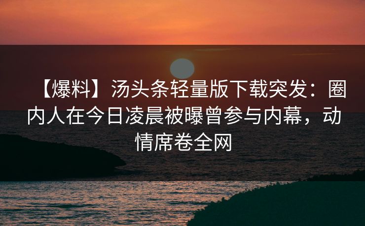 【爆料】汤头条轻量版下载突发：圈内人在今日凌晨被曝曾参与内幕，动情席卷全网