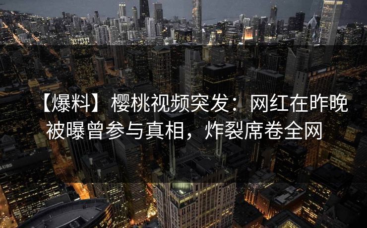 【爆料】樱桃视频突发：网红在昨晚被曝曾参与真相，炸裂席卷全网