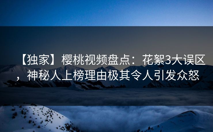 【独家】樱桃视频盘点：花絮3大误区，神秘人上榜理由极其令人引发众怒