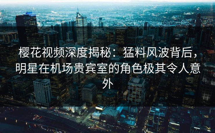 樱花视频深度揭秘：猛料风波背后，明星在机场贵宾室的角色极其令人意外