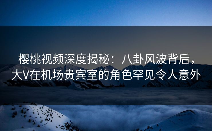 樱桃视频深度揭秘：八卦风波背后，大V在机场贵宾室的角色罕见令人意外