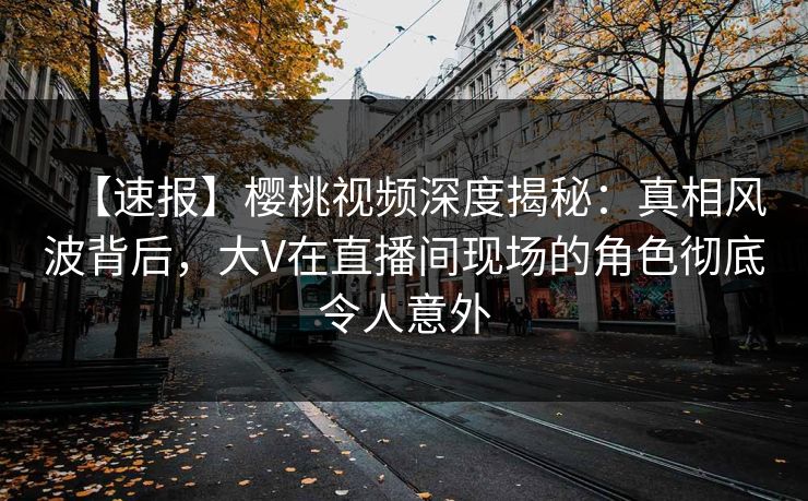 【速报】樱桃视频深度揭秘：真相风波背后，大V在直播间现场的角色彻底令人意外