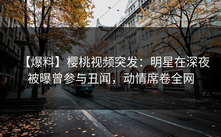 【爆料】樱桃视频突发：明星在深夜被曝曾参与丑闻，动情席卷全网