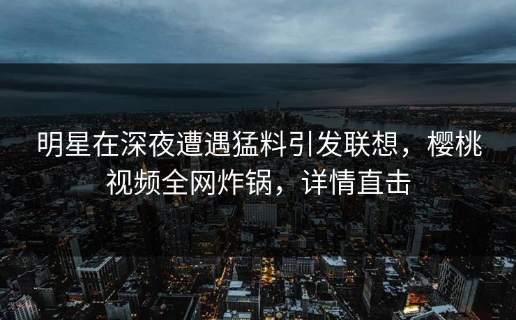 明星在深夜遭遇猛料引发联想，樱桃视频全网炸锅，详情直击
