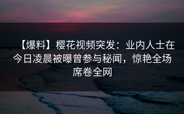 【爆料】樱花视频突发：业内人士在今日凌晨被曝曾参与秘闻，惊艳全场席卷全网