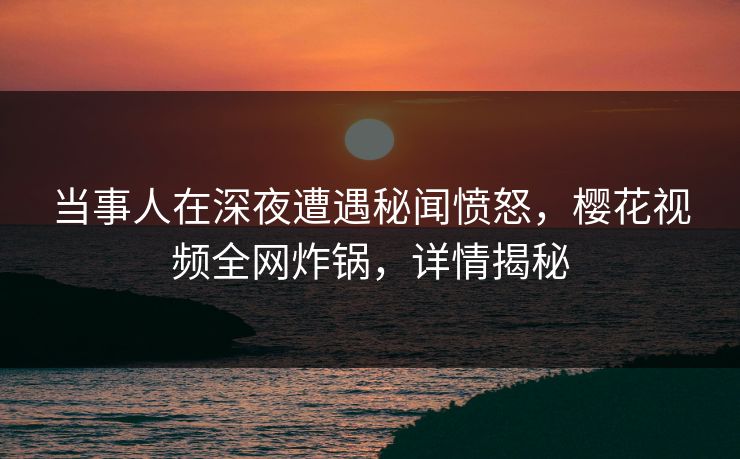 当事人在深夜遭遇秘闻愤怒，樱花视频全网炸锅，详情揭秘