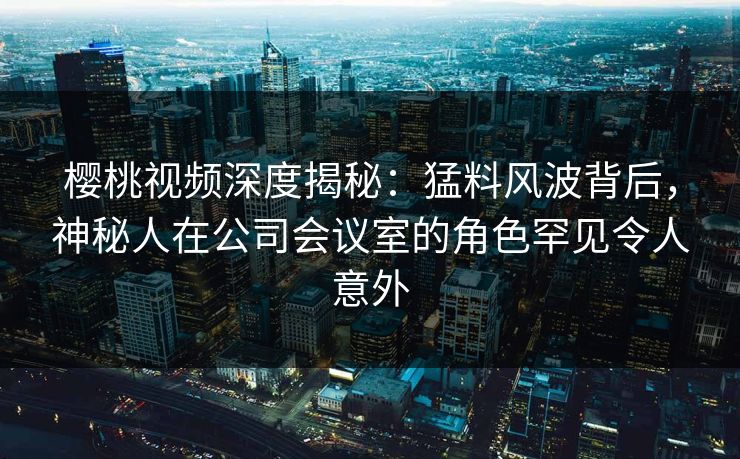 樱桃视频深度揭秘：猛料风波背后，神秘人在公司会议室的角色罕见令人意外