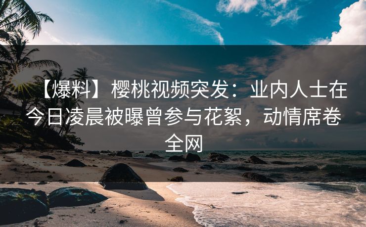 【爆料】樱桃视频突发：业内人士在今日凌晨被曝曾参与花絮，动情席卷全网