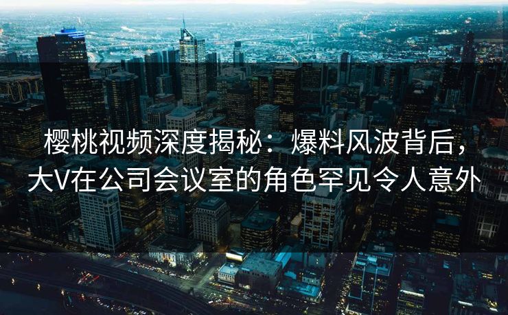 樱桃视频深度揭秘：爆料风波背后，大V在公司会议室的角色罕见令人意外