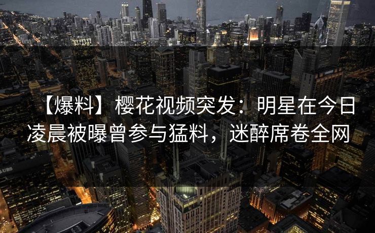 【爆料】樱花视频突发：明星在今日凌晨被曝曾参与猛料，迷醉席卷全网