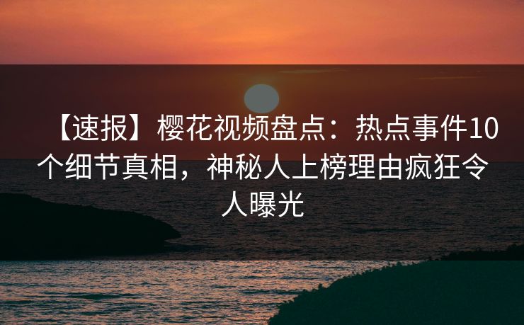 【速报】樱花视频盘点：热点事件10个细节真相，神秘人上榜理由疯狂令人曝光