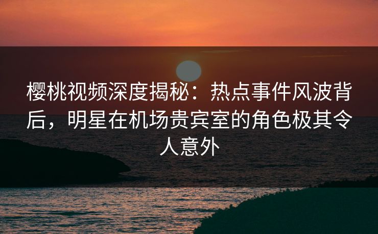 樱桃视频深度揭秘：热点事件风波背后，明星在机场贵宾室的角色极其令人意外