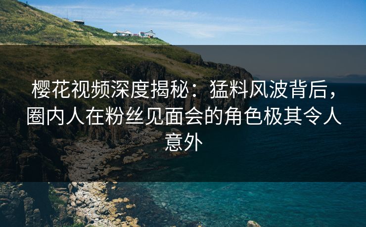 樱花视频深度揭秘：猛料风波背后，圈内人在粉丝见面会的角色极其令人意外