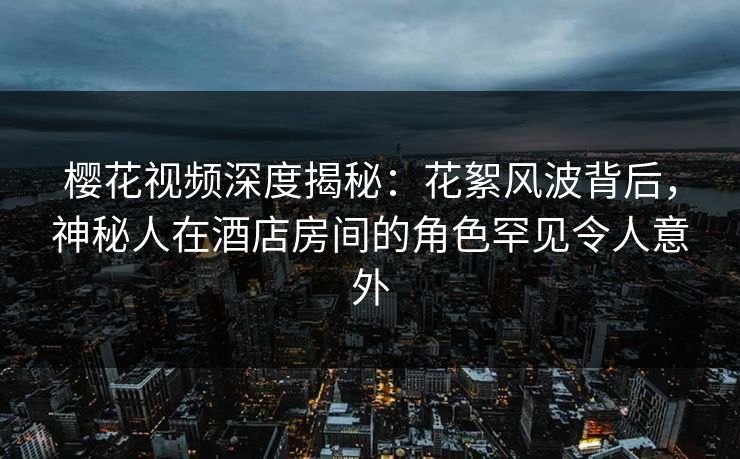 樱花视频深度揭秘：花絮风波背后，神秘人在酒店房间的角色罕见令人意外