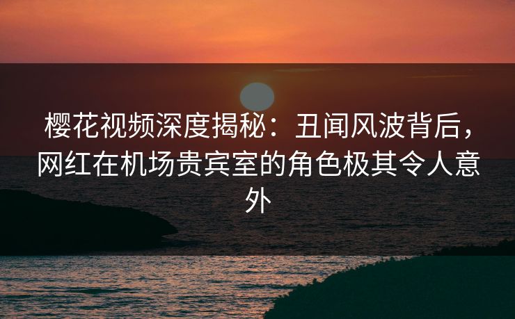 樱花视频深度揭秘：丑闻风波背后，网红在机场贵宾室的角色极其令人意外
