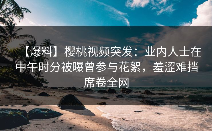 【爆料】樱桃视频突发：业内人士在中午时分被曝曾参与花絮，羞涩难挡席卷全网