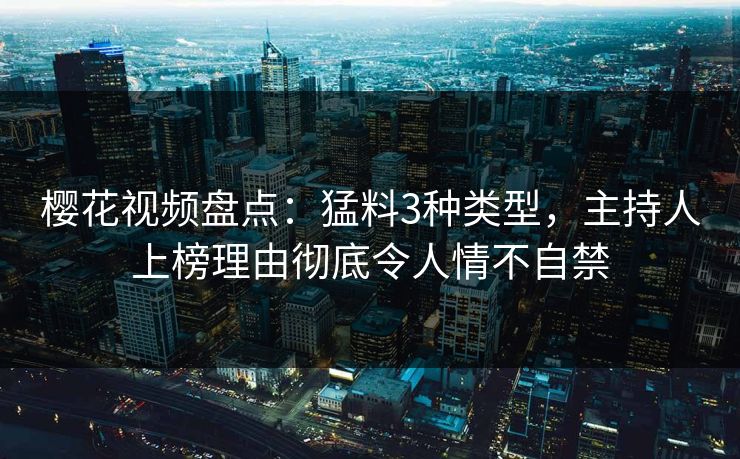 樱花视频盘点：猛料3种类型，主持人上榜理由彻底令人情不自禁