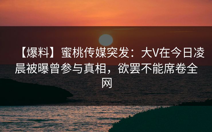 【爆料】蜜桃传媒突发：大V在今日凌晨被曝曾参与真相，欲罢不能席卷全网
