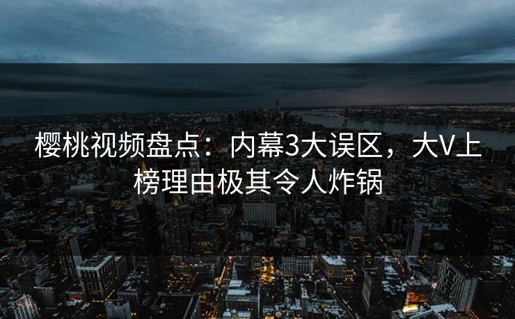 樱桃视频盘点：内幕3大误区，大V上榜理由极其令人炸锅