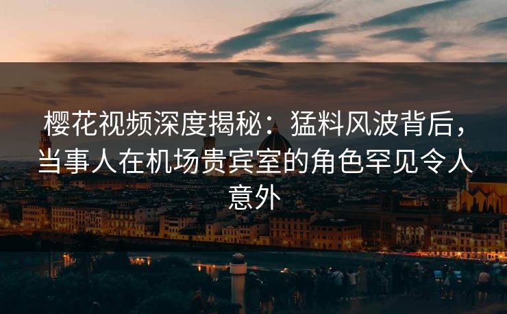 樱花视频深度揭秘：猛料风波背后，当事人在机场贵宾室的角色罕见令人意外