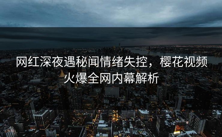 网红深夜遇秘闻情绪失控，樱花视频火爆全网内幕解析