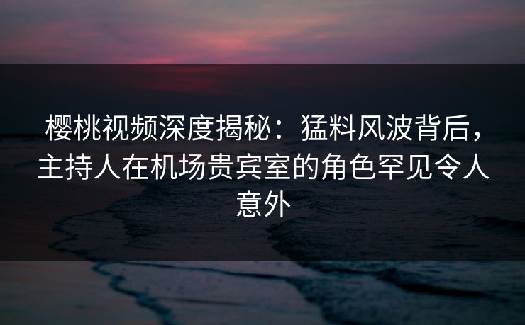 樱桃视频深度揭秘：猛料风波背后，主持人在机场贵宾室的角色罕见令人意外