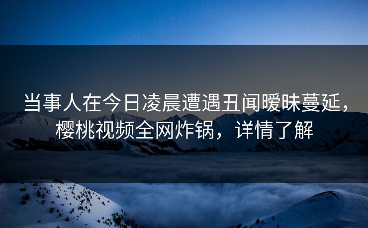 当事人在今日凌晨遭遇丑闻暧昧蔓延，樱桃视频全网炸锅，详情了解