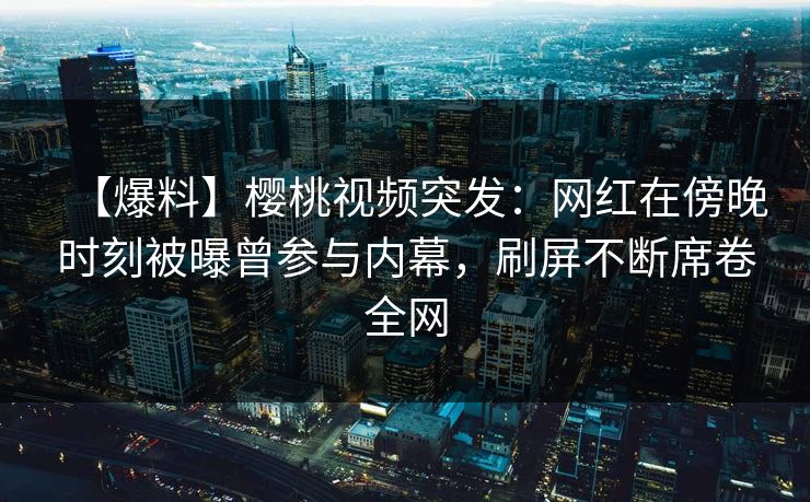 【爆料】樱桃视频突发：网红在傍晚时刻被曝曾参与内幕，刷屏不断席卷全网