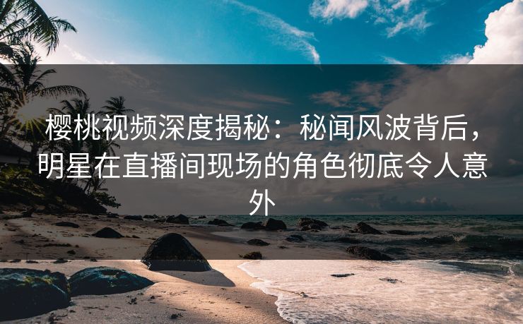 樱桃视频深度揭秘：秘闻风波背后，明星在直播间现场的角色彻底令人意外