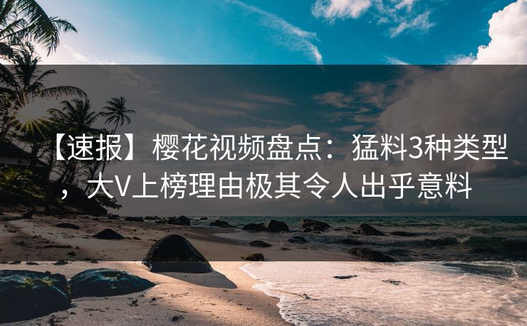 【速报】樱花视频盘点：猛料3种类型，大V上榜理由极其令人出乎意料