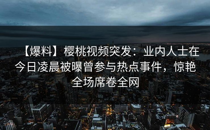 【爆料】樱桃视频突发：业内人士在今日凌晨被曝曾参与热点事件，惊艳全场席卷全网