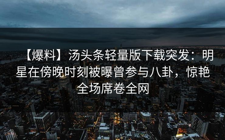 【爆料】汤头条轻量版下载突发：明星在傍晚时刻被曝曾参与八卦，惊艳全场席卷全网