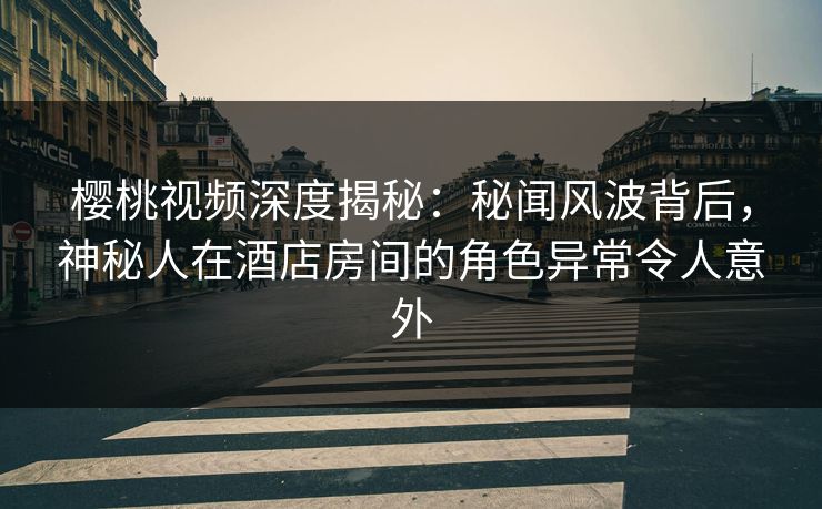 樱桃视频深度揭秘：秘闻风波背后，神秘人在酒店房间的角色异常令人意外