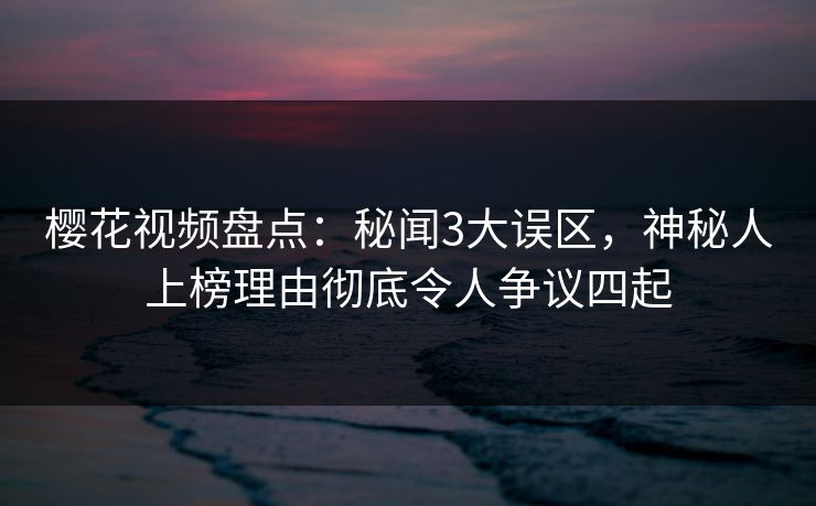 樱花视频盘点：秘闻3大误区，神秘人上榜理由彻底令人争议四起