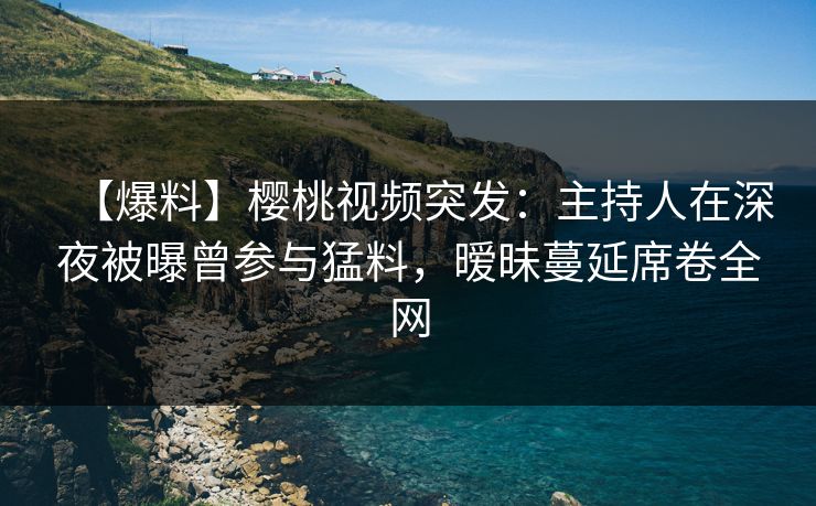 【爆料】樱桃视频突发：主持人在深夜被曝曾参与猛料，暧昧蔓延席卷全网