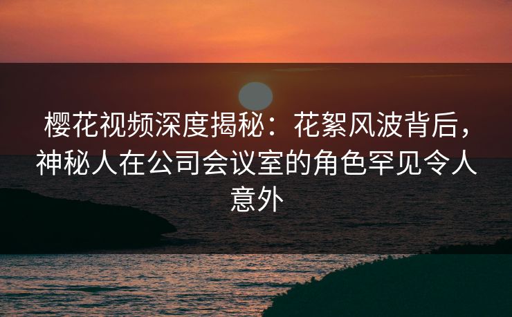 樱花视频深度揭秘：花絮风波背后，神秘人在公司会议室的角色罕见令人意外