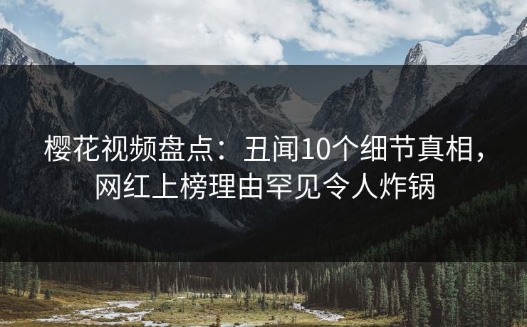 樱花视频盘点：丑闻10个细节真相，网红上榜理由罕见令人炸锅