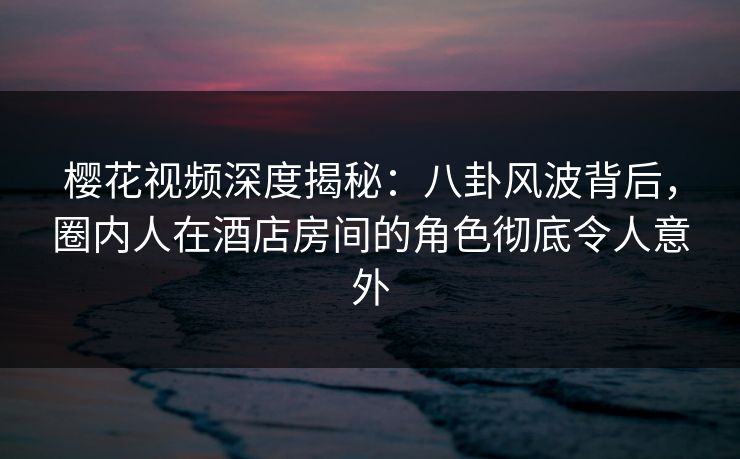 樱花视频深度揭秘：八卦风波背后，圈内人在酒店房间的角色彻底令人意外